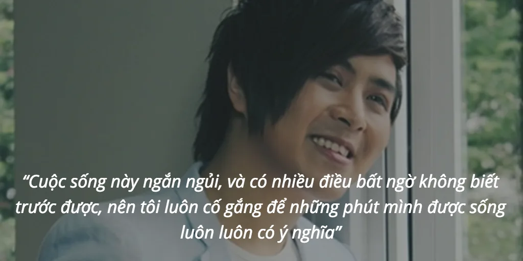 “Cuộc sống này ngắn ngủi, và có nhiều điều bất ngờ không biết trước được, nên tôi luôn cố gắng để những phút mình được sống luôn luôn có ý nghĩa”