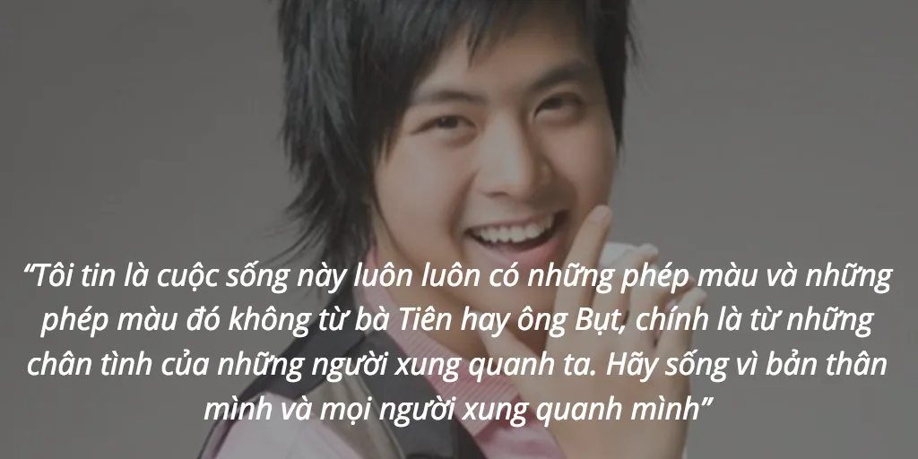 “Tôi tin là cuộc sống này luôn luôn có những phép màu và những phép màu đó không từ bà Tiên hay ông Bụt, chính là từ những chân tình của những người xung quanh ta. Hãy sống vì bản thân mình và mọi người xung quanh mình”